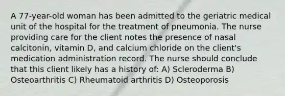 A 77-year-old woman has been admitted to the geriatric medical unit of the hospital for the treatment of pneumonia. The nurse providing care for the client notes the presence of nasal calcitonin, vitamin D, and calcium chloride on the client's medication administration record. The nurse should conclude that this client likely has a history of: A) Scleroderma B) Osteoarthritis C) Rheumatoid arthritis D) Osteoporosis