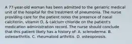 A 77-year-old woman has been admitted to the geriatric medical unit of the hospital for the treatment of pneumonia. The nurse providing care for the patient notes the presence of nasal calcitonin, vitamin D, & calcium chloride on the patient's medication administration record. The nurse should conclude that this patient likely has a history of: A. scleroderma. B. osteoarthritis. C. rheumatoid arthritis. D. osteoporosis.