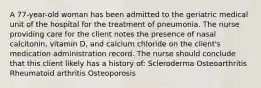 A 77-year-old woman has been admitted to the geriatric medical unit of the hospital for the treatment of pneumonia. The nurse providing care for the client notes the presence of nasal calcitonin, vitamin D, and calcium chloride on the client's medication administration record. The nurse should conclude that this client likely has a history of: Scleroderma Osteoarthritis Rheumatoid arthritis Osteoporosis