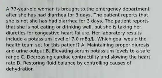 A 77-year-old woman is brought to the emergency department after she has had diarrhea for 3 days. The patient reports that she is not she has had diarrhea for 3 days. The patient reports that she is not eating or drinking well, but she is taking her diuretics for congestive heart failure. Her laboratory results include a potassium level of 7.0 mEq/L. Which goal would the health team set for this patient? A. Maintaining proper diuresis and urine output B. Elevating serum potassium levels to a safe range C. Decreasing cardiac contractility and slowing the heart rate D. Restoring fluid balance by controlling causes of dehydration