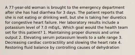 A 77-year-old woman is brought to the emergency department after she has had diarrhea for 3 days. The patient reports that she is not eating or drinking well, but she is taking her diuretics for congestive heart failure. Her laboratory results include a potassium level of 7.0 mEq/L. Which goal would the health team set for this patient? 1. Maintaining proper diuresis and urine output 2. Elevating serum potassium levels to a safe range 3. Decreasing cardiac contractility and slowing the heart rate 4. Restoring fluid balance by controlling causes of dehydration