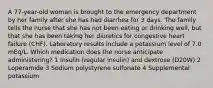 A 77-year-old woman is brought to the emergency department by her family after she has had diarrhea for 3 days. The family tells the nurse that she has not been eating or drinking well, but that she has been taking her diuretics for congestive heart failure (CHF). Laboratory results include a potassium level of 7.0 mEq/L. Which medication does the nurse anticipate administering? 1 Insulin (regular insulin) and dextrose (D20W) 2 Loperamide 3 Sodium polystyrene sulfonate 4 Supplemental potassium