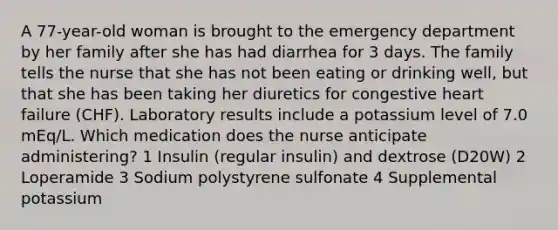 A 77-year-old woman is brought to the emergency department by her family after she has had diarrhea for 3 days. The family tells the nurse that she has not been eating or drinking well, but that she has been taking her diuretics for congestive heart failure (CHF). Laboratory results include a potassium level of 7.0 mEq/L. Which medication does the nurse anticipate administering? 1 Insulin (regular insulin) and dextrose (D20W) 2 Loperamide 3 Sodium polystyrene sulfonate 4 Supplemental potassium