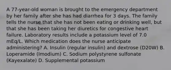 A 77-year-old woman is brought to the emergency department by her family after she has had diarrhea for 3 days. The family tells the nurse that she has not been eating or drinking well, but that she has been taking her diuretics for congestive heart failure. Laboratory results include a potassium level of 7.0 mEq/L. Which medication does the nurse anticipate administering? A. Insulin (regular insulin) and dextrose (D20W) B. Loperamide (Imodium) C. Sodium polystyrene sulfonate (Kayexalate) D. Supplemental potassium