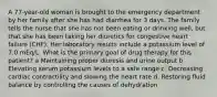 A 77-year-old woman is brought to the emergency department by her family after she has had diarrhea for 3 days. The family tells the nurse that she has not been eating or drinking well, but that she has been taking her diuretics for congestive heart failure (CHF). Her laboratory results include a potassium level of 7.0 mEq/L. What is the primary goal of drug therapy for this patient? a Maintaining proper diuresis and urine output b Elevating serum potassium levels to a safe range c. Decreasing cardiac contractility and slowing the heart rate d. Restoring fluid balance by controlling the causes of dehydration