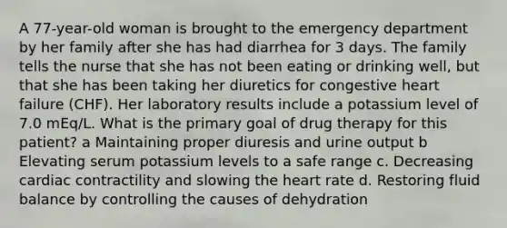 A 77-year-old woman is brought to the emergency department by her family after she has had diarrhea for 3 days. The family tells the nurse that she has not been eating or drinking well, but that she has been taking her diuretics for congestive heart failure (CHF). Her laboratory results include a potassium level of 7.0 mEq/L. What is the primary goal of drug therapy for this patient? a Maintaining proper diuresis and urine output b Elevating serum potassium levels to a safe range c. Decreasing cardiac contractility and slowing the heart rate d. Restoring fluid balance by controlling the causes of dehydration