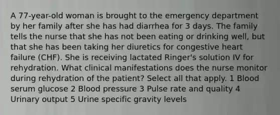 A 77-year-old woman is brought to the emergency department by her family after she has had diarrhea for 3 days. The family tells the nurse that she has not been eating or drinking well, but that she has been taking her diuretics for congestive heart failure (CHF). She is receiving lactated Ringer's solution IV for rehydration. What clinical manifestations does the nurse monitor during rehydration of the patient? Select all that apply. 1 Blood serum glucose 2 Blood pressure 3 Pulse rate and quality 4 Urinary output 5 Urine specific gravity levels