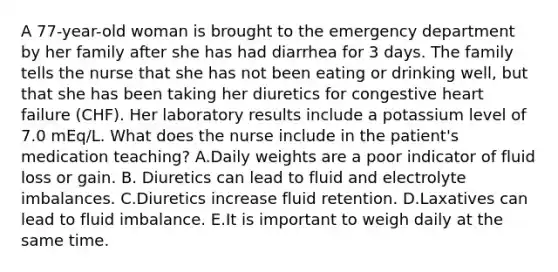 A 77-year-old woman is brought to the emergency department by her family after she has had diarrhea for 3 days. The family tells the nurse that she has not been eating or drinking well, but that she has been taking her diuretics for congestive heart failure (CHF). Her laboratory results include a potassium level of 7.0 mEq/L. What does the nurse include in the patient's medication teaching? A.Daily weights are a poor indicator of fluid loss or gain. B. Diuretics can lead to fluid and electrolyte imbalances. C.Diuretics increase fluid retention. D.Laxatives can lead to fluid imbalance. E.It is important to weigh daily at the same time.