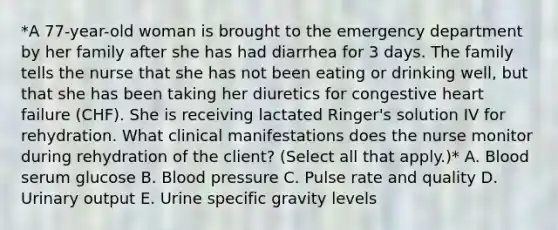 *A 77-year-old woman is brought to the emergency department by her family after she has had diarrhea for 3 days. The family tells the nurse that she has not been eating or drinking well, but that she has been taking her diuretics for congestive heart failure (CHF). She is receiving lactated Ringer's solution IV for rehydration. What clinical manifestations does the nurse monitor during rehydration of the client? (Select all that apply.)* A. Blood serum glucose B. Blood pressure C. Pulse rate and quality D. Urinary output E. Urine specific gravity levels