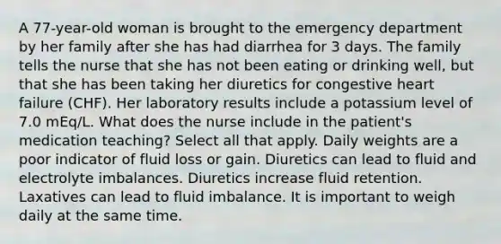 A 77-year-old woman is brought to the emergency department by her family after she has had diarrhea for 3 days. The family tells the nurse that she has not been eating or drinking well, but that she has been taking her diuretics for congestive heart failure (CHF). Her laboratory results include a potassium level of 7.0 mEq/L. What does the nurse include in the patient's medication teaching? Select all that apply. Daily weights are a poor indicator of fluid loss or gain. Diuretics can lead to fluid and electrolyte imbalances. Diuretics increase fluid retention. Laxatives can lead to fluid imbalance. It is important to weigh daily at the same time.