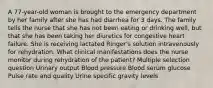 A 77-year-old woman is brought to the emergency department by her family after she has had diarrhea for 3 days. The family tells the nurse that she has not been eating or drinking well, but that she has been taking her diuretics for congestive heart failure. She is receiving lactated Ringer's solution intravenously for rehydration. What clinical manifestations does the nurse monitor during rehydration of the patient? Multiple selection question Urinary output Blood pressure Blood serum glucose Pulse rate and quality Urine specific gravity levels