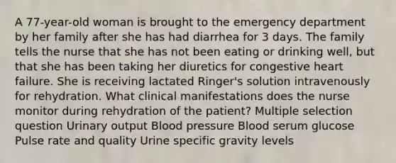 A 77-year-old woman is brought to the emergency department by her family after she has had diarrhea for 3 days. The family tells the nurse that she has not been eating or drinking well, but that she has been taking her diuretics for congestive heart failure. She is receiving lactated Ringer's solution intravenously for rehydration. What clinical manifestations does the nurse monitor during rehydration of the patient? Multiple selection question Urinary output <a href='https://www.questionai.com/knowledge/kD0HacyPBr-blood-pressure' class='anchor-knowledge'>blood pressure</a> Blood serum glucose Pulse rate and quality Urine specific gravity levels