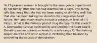 *A 77-year-old woman is brought to the emergency department by her family after she has had diarrhea for 3 days. The family tells the nurse that she has not been eating or drinking well, but that she has been taking her diuretics for congestive heart failure. Her laboratory results include a potassium level of 7.0 mEq/L. What is the Primary goal of drug therapy for this client?* A. Decreasing cardiac contractility and slowing the heart rate B. Elevating serum potassium levels to a safe range C. Maintaining proper diuresis and urine output D. Restoring fluid balance by controlling the causes of dehydration