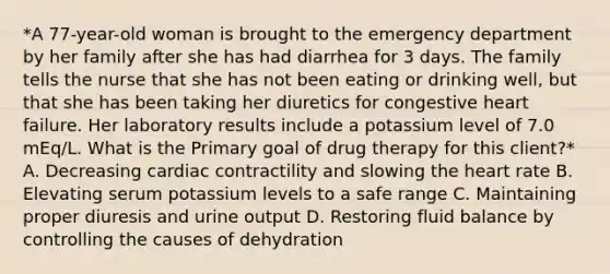 *A 77-year-old woman is brought to the emergency department by her family after she has had diarrhea for 3 days. The family tells the nurse that she has not been eating or drinking well, but that she has been taking her diuretics for congestive heart failure. Her laboratory results include a potassium level of 7.0 mEq/L. What is the Primary goal of drug therapy for this client?* A. Decreasing cardiac contractility and slowing the heart rate B. Elevating serum potassium levels to a safe range C. Maintaining proper diuresis and urine output D. Restoring fluid balance by controlling the causes of dehydration