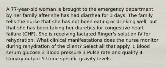 A 77-year-old woman is brought to the emergency department by her family after she has had diarrhea for 3 days. The family tells the nurse that she has not been eating or drinking well, but that she has been taking her diuretics for congestive heart failure (CHF). She is receiving lactated Ringer's solution IV for rehydration. What clinical manifestations does the nurse monitor during rehydration of the client? Select all that apply. 1 Blood serum glucose 2 Blood pressure 3 Pulse rate and quality 4 Urinary output 5 Urine specific gravity levels