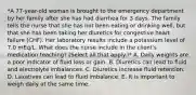 *A 77-year-old woman is brought to the emergency department by her family after she has had diarrhea for 3 days. The family tells the nurse that she has not been eating or drinking well, but that she has been taking her diuretics for congestive heart failure (CHF). Her laboratory results include a potassium level of 7.0 mEq/L. What does the nurse include in the client's medication teaching? (Select all that apply.)* A. Daily weights are a poor indicator of fluid loss or gain. B. Diuretics can lead to fluid and electrolyte imbalances. C. Diuretics increase fluid retention. D. Laxatives can lead to fluid imbalance. E. It is important to weigh daily at the same time.