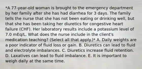 *A 77-year-old woman is brought to the emergency department by her family after she has had diarrhea for 3 days. The family tells the nurse that she has not been eating or drinking well, but that she has been taking her diuretics for congestive heart failure (CHF). Her laboratory results include a potassium level of 7.0 mEq/L. What does the nurse include in the client's medication teaching? (Select all that apply.)* A. Daily weights are a poor indicator of fluid loss or gain. B. Diuretics can lead to fluid and electrolyte imbalances. C. Diuretics increase fluid retention. D. Laxatives can lead to fluid imbalance. E. It is important to weigh daily at the same time.