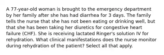 A 77-year-old woman is brought to the emergency department by her family after she has had diarrhea for 3 days. The family tells the nurse that she has not been eating or drinking well, but that she has been taking her diuretics for congestive heart failure (CHF). She is receiving lactated Ringer's solution IV for rehydration. What clinical manifestations does the nurse monitor during rehydration of the patient? Select all that apply.