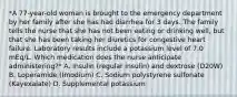 *A 77-year-old woman is brought to the emergency department by her family after she has had diarrhea for 3 days. The family tells the nurse that she has not been eating or drinking well, but that she has been taking her diuretics for congestive heart failure. Laboratory results include a potassium level of 7.0 mEq/L. Which medication does the nurse anticipate administering?* A. Insulin (regular insulin) and dextrose (D20W) B. Loperamide (Imodium) C. Sodium polystyrene sulfonate (Kayexalate) D. Supplemental potassium