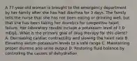 A 77-year-old woman is brought to the emergency department by her family after she has had diarrhea for 3 days. The family tells the nurse that she has not been eating or drinking well, but that she has been taking her diuretics for congestive heart failure. Her laboratory results include a potassium level of 7.0 mEq/L. What is the primary goal of drug therapy for this client? A. Decreasing cardiac contractility and slowing the heart rate B. Elevating serum potassium levels to a safe range C. Maintaining proper diuresis and urine output D. Restoring fluid balance by controlling the causes of dehydration