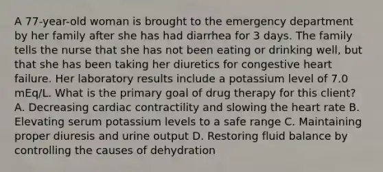 A 77-year-old woman is brought to the emergency department by her family after she has had diarrhea for 3 days. The family tells the nurse that she has not been eating or drinking well, but that she has been taking her diuretics for congestive heart failure. Her laboratory results include a potassium level of 7.0 mEq/L. What is the primary goal of drug therapy for this client? A. Decreasing cardiac contractility and slowing the heart rate B. Elevating serum potassium levels to a safe range C. Maintaining proper diuresis and urine output D. Restoring fluid balance by controlling the causes of dehydration