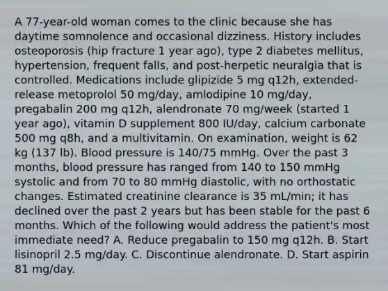 A 77-year-old woman comes to the clinic because she has daytime somnolence and occasional dizziness. History includes osteoporosis (hip fracture 1 year ago), type 2 diabetes mellitus, hypertension, frequent falls, and post-herpetic neuralgia that is controlled. Medications include glipizide 5 mg q12h, extended-release metoprolol 50 mg/day, amlodipine 10 mg/day, pregabalin 200 mg q12h, alendronate 70 mg/week (started 1 year ago), vitamin D supplement 800 IU/day, calcium carbonate 500 mg q8h, and a multivitamin. On examination, weight is 62 kg (137 lb). Blood pressure is 140/75 mmHg. Over the past 3 months, blood pressure has ranged from 140 to 150 mmHg systolic and from 70 to 80 mmHg diastolic, with no orthostatic changes. Estimated creatinine clearance is 35 mL/min; it has declined over the past 2 years but has been stable for the past 6 months. Which of the following would address the patient's most immediate need? A. Reduce pregabalin to 150 mg q12h. B. Start lisinopril 2.5 mg/day. C. Discontinue alendronate. D. Start aspirin 81 mg/day.