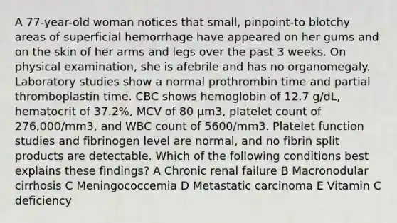 A 77-year-old woman notices that small, pinpoint-to blotchy areas of superficial hemorrhage have appeared on her gums and on the skin of her arms and legs over the past 3 weeks. On physical examination, she is afebrile and has no organomegaly. Laboratory studies show a normal prothrombin time and partial thromboplastin time. CBC shows hemoglobin of 12.7 g/dL, hematocrit of 37.2%, MCV of 80 μm3, platelet count of 276,000/mm3, and WBC count of 5600/mm3. Platelet function studies and fibrinogen level are normal, and no fibrin split products are detectable. Which of the following conditions best explains these findings? A Chronic renal failure B Macronodular cirrhosis C Meningococcemia D Metastatic carcinoma E Vitamin C deficiency