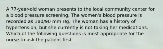 A 77-year-old woman presents to the local community center for a blood pressure screening. The women's blood pressure is recorded as 180/90 mm Hg. The woman has a history of hypertension, but she currently is not taking her medications. Which of the following questions is most appropriate for the nurse to ask the patient first