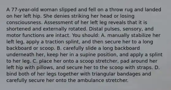 A 77-year-old woman slipped and fell on a throw rug and landed on her left hip. She denies striking her head or losing consciousness. Assessment of her left leg reveals that it is shortened and externally rotated. Distal pulses, sensory, and motor functions are intact. You should: A. manually stabilize her left leg, apply a traction splint, and then secure her to a long backboard or scoop. B. carefully slide a long backboard underneath her, keep her in a supine position, and apply a splint to her leg. C. place her onto a scoop stretcher, pad around her left hip with pillows, and secure her to the scoop with straps. D. bind both of her legs together with triangular bandages and carefully secure her onto the ambulance stretcher.