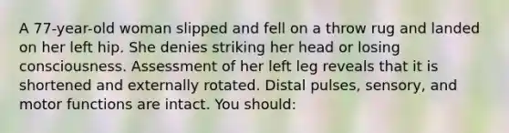 A 77-year-old woman slipped and fell on a throw rug and landed on her left hip. She denies striking her head or losing consciousness. Assessment of her left leg reveals that it is shortened and externally rotated. Distal pulses, sensory, and motor functions are intact. You should: