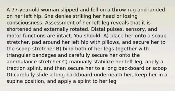 A 77-year-old woman slipped and fell on a throw rug and landed on her left hip. She denies striking her head or losing consciousness. Assessment of her left leg reveals that it is shortened and externally rotated. Distal pulses, sensory, and motor functions are intact. You should: A) place her onto a scoup stretcher, pad around her left hip with pillows, and secure her to the scoop stretcher B) bind both of her legs together with triangular bandages and carefully secure her onto the aombulance stretcher C) manually stabilize her left leg, apply a traction splint, and then secure her to a long backboard or scoop D) carefully slide a long backboard underneath her, keep her in a supine position, and apply a splint to her leg