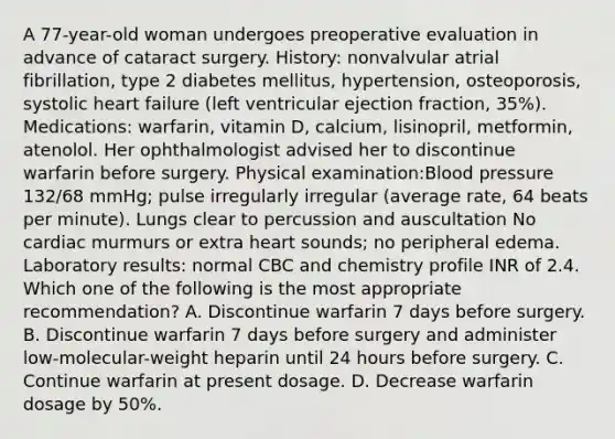 A 77-year-old woman undergoes preoperative evaluation in advance of cataract surgery. History: nonvalvular atrial fibrillation, type 2 diabetes mellitus, hypertension, osteoporosis, systolic heart failure (left ventricular ejection fraction, 35%). Medications: warfarin, vitamin D, calcium, lisinopril, metformin, atenolol. Her ophthalmologist advised her to discontinue warfarin before surgery. Physical examination:Blood pressure 132/68 mmHg; pulse irregularly irregular (average rate, 64 beats per minute). Lungs clear to percussion and auscultation No cardiac murmurs or extra heart sounds; no peripheral edema. Laboratory results: normal CBC and chemistry profile INR of 2.4. Which one of the following is the most appropriate recommendation? A. Discontinue warfarin 7 days before surgery. B. Discontinue warfarin 7 days before surgery and administer low-molecular-weight heparin until 24 hours before surgery. C. Continue warfarin at present dosage. D. Decrease warfarin dosage by 50%.