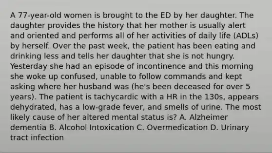 A 77-year-old women is brought to the ED by her daughter. The daughter provides the history that her mother is usually alert and oriented and performs all of her activities of daily life (ADLs) by herself. Over the past week, the patient has been eating and drinking less and tells her daughter that she is not hungry. Yesterday she had an episode of incontinence and this morning she woke up confused, unable to follow commands and kept asking where her husband was (he's been deceased for over 5 years). The patient is tachycardic with a HR in the 130s, appears dehydrated, has a low-grade fever, and smells of urine. The most likely cause of her altered mental status is? A. Alzheimer dementia B. Alcohol Intoxication C. Overmedication D. Urinary tract infection