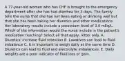 A 77-year-old women who has CHF is brought to the emergency department after she has had diarrhea for 3 days. The family tells the nurse that she has not been eating or drinking well but that she has been taking her diuretics and other medications. Her laboratory results include a potassium level of 3.0 mEq/L. Which of the information would the nurse include in the patient's medication teaching? Select all that apply, letter only. A. Diuretics' increase fluid retention B. Laxatives can lead to fluid imbalance C. It is important to weigh daily at the same time D. Diuretics can lead to fluid and electrolyte imbalances. E. Daily weights are a poor indicator of fluid loss or gain.