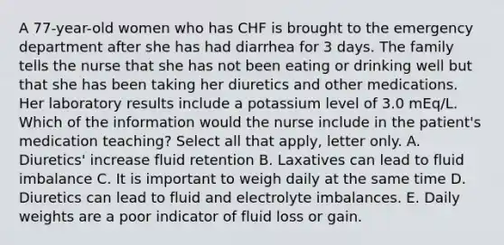 A 77-year-old women who has CHF is brought to the emergency department after she has had diarrhea for 3 days. The family tells the nurse that she has not been eating or drinking well but that she has been taking her diuretics and other medications. Her laboratory results include a potassium level of 3.0 mEq/L. Which of the information would the nurse include in the patient's medication teaching? Select all that apply, letter only. A. Diuretics' increase fluid retention B. Laxatives can lead to fluid imbalance C. It is important to weigh daily at the same time D. Diuretics can lead to fluid and electrolyte imbalances. E. Daily weights are a poor indicator of fluid loss or gain.