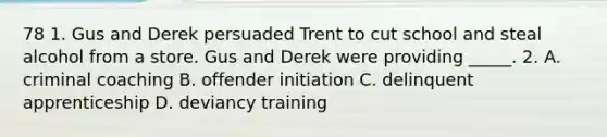 78 1. Gus and Derek persuaded Trent to cut school and steal alcohol from a store. Gus and Derek were providing _____. 2. A. criminal coaching B. offender initiation C. delinquent apprenticeship D. deviancy training