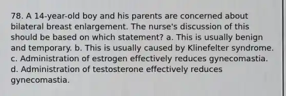 78. A 14-year-old boy and his parents are concerned about bilateral breast enlargement. The nurse's discussion of this should be based on which statement? a. This is usually benign and temporary. b. This is usually caused by Klinefelter syndrome. c. Administration of estrogen effectively reduces gynecomastia. d. Administration of testosterone effectively reduces gynecomastia.