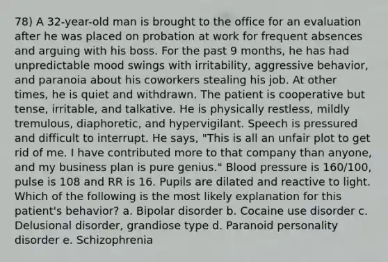 78) A 32-year-old man is brought to the office for an evaluation after he was placed on probation at work for frequent absences and arguing with his boss. For the past 9 months, he has had unpredictable mood swings with irritability, aggressive behavior, and paranoia about his coworkers stealing his job. At other times, he is quiet and withdrawn. The patient is cooperative but tense, irritable, and talkative. He is physically restless, mildly tremulous, diaphoretic, and hypervigilant. Speech is pressured and difficult to interrupt. He says, "This is all an unfair plot to get rid of me. I have contributed more to that company than anyone, and my business plan is pure genius." Blood pressure is 160/100, pulse is 108 and RR is 16. Pupils are dilated and reactive to light. Which of the following is the most likely explanation for this patient's behavior? a. Bipolar disorder b. Cocaine use disorder c. Delusional disorder, grandiose type d. Paranoid personality disorder e. Schizophrenia