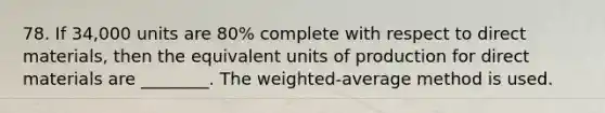 78. If 34,000 units are 80% complete with respect to direct materials, then the equivalent units of production for direct materials are ________. The weighted-average method is used.