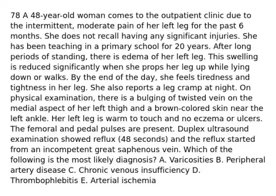 78 A 48-year-old woman comes to the outpatient clinic due to the intermittent, moderate pain of her left leg for the past 6 months. She does not recall having any significant injuries. She has been teaching in a primary school for 20 years. After long periods of standing, there is edema of her left leg. This swelling is reduced significantly when she props her leg up while lying down or walks. By the end of the day, she feels tiredness and tightness in her leg. She also reports a leg cramp at night. On physical examination, there is a bulging of twisted vein on the medial aspect of her left thigh and a brown-colored skin near the left ankle. Her left leg is warm to touch and no eczema or ulcers. The femoral and pedal pulses are present. Duplex ultrasound examination showed reflux (48 seconds) and the reflux started from an incompetent great saphenous vein. Which of the following is the most likely diagnosis? A. Varicosities B. Peripheral artery disease C. Chronic venous insufficiency D. Thrombophlebitis E. Arterial ischemia