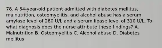 78. A 54-year-old patient admitted with diabetes mellitus, malnutrition, osteomyelitis, and alcohol abuse has a serum amylase level of 280 U/L and a serum lipase level of 310 U/L. To what diagnosis does the nurse attribute these findings? A. Malnutrition B. Osteomyelitis C. Alcohol abuse D. Diabetes mellitus