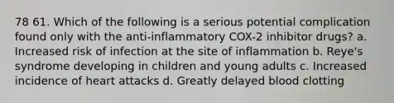 78 61. Which of the following is a serious potential complication found only with the anti-inflammatory COX-2 inhibitor drugs? a. Increased risk of infection at the site of inflammation b. Reye's syndrome developing in children and young adults c. Increased incidence of heart attacks d. Greatly delayed blood clotting