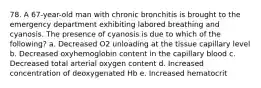 78. A 67-year-old man with chronic bronchitis is brought to the emergency department exhibiting labored breathing and cyanosis. The presence of cyanosis is due to which of the following? a. Decreased O2 unloading at the tissue capillary level b. Decreased oxyhemoglobin content in the capillary blood c. Decreased total arterial oxygen content d. Increased concentration of deoxygenated Hb e. Increased hematocrit