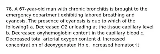 78. A 67-year-old man with chronic bronchitis is brought to the emergency department exhibiting labored breathing and cyanosis. The presence of cyanosis is due to which of the following? a. Decreased O2 unloading at the tissue capillary level b. Decreased oxyhemoglobin content in the capillary blood c. Decreased total arterial oxygen content d. Increased concentration of deoxygenated Hb e. Increased hematocrit