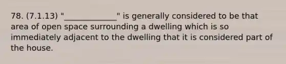 78. (7.1.13) "_____________" is generally considered to be that area of open space surrounding a dwelling which is so immediately adjacent to the dwelling that it is considered part of the house.