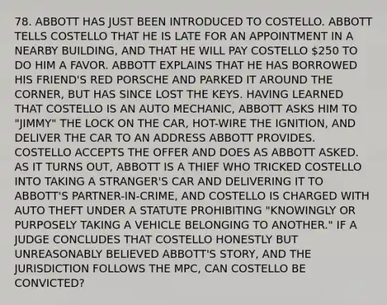 78. ABBOTT HAS JUST BEEN INTRODUCED TO COSTELLO. ABBOTT TELLS COSTELLO THAT HE IS LATE FOR AN APPOINTMENT IN A NEARBY BUILDING, AND THAT HE WILL PAY COSTELLO 250 TO DO HIM A FAVOR. ABBOTT EXPLAINS THAT HE HAS BORROWED HIS FRIEND'S RED PORSCHE AND PARKED IT AROUND THE CORNER, BUT HAS SINCE LOST THE KEYS. HAVING LEARNED THAT COSTELLO IS AN AUTO MECHANIC, ABBOTT ASKS HIM TO "JIMMY" THE LOCK ON THE CAR, HOT-WIRE THE IGNITION, AND DELIVER THE CAR TO AN ADDRESS ABBOTT PROVIDES. COSTELLO ACCEPTS THE OFFER AND DOES AS ABBOTT ASKED. AS IT TURNS OUT, ABBOTT IS A THIEF WHO TRICKED COSTELLO INTO TAKING A STRANGER'S CAR AND DELIVERING IT TO ABBOTT'S PARTNER-IN-CRIME, AND COSTELLO IS CHARGED WITH AUTO THEFT UNDER A STATUTE PROHIBITING "KNOWINGLY OR PURPOSELY TAKING A VEHICLE BELONGING TO ANOTHER." IF A JUDGE CONCLUDES THAT COSTELLO HONESTLY BUT UNREASONABLY BELIEVED ABBOTT'S STORY, AND THE JURISDICTION FOLLOWS THE MPC, CAN COSTELLO BE CONVICTED?