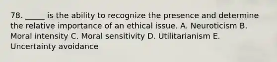 78. _____ is the ability to recognize the presence and determine the relative importance of an ethical issue. A. Neuroticism B. Moral intensity C. Moral sensitivity D. Utilitarianism E. Uncertainty avoidance