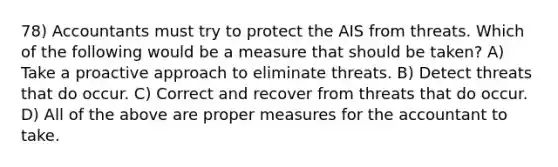 78) Accountants must try to protect the AIS from threats. Which of the following would be a measure that should be taken? A) Take a proactive approach to eliminate threats. B) Detect threats that do occur. C) Correct and recover from threats that do occur. D) All of the above are proper measures for the accountant to take.