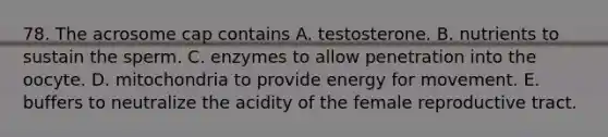 78. The acrosome cap contains A. testosterone. B. nutrients to sustain the sperm. C. enzymes to allow penetration into the oocyte. D. mitochondria to provide energy for movement. E. buffers to neutralize the acidity of the female reproductive tract.