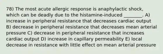 78) The most acute allergic response is anaphylactic shock, which can be deadly due to the histamine-induced ________. A) increase in peripheral resistance that decreases cardiac output B) decrease in peripheral resistance that decreases mean arterial pressure C) decrease in peripheral resistance that increases cardiac output D) increase in capillary permeability E) local decrease in resistance with little effect on mean arterial pressure